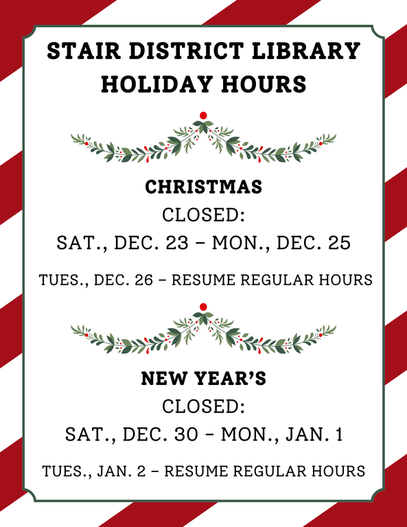 Stair District Library Holiday Hours Christmas Closed Sat., Dec. 23 – Mon., Dec. 25 Tues., Dec. 26 – Resume Regular Hours New Year’s Closed Sat., Dec. 30 - Mon., Jan. 1 Tues., Jan. 2 – Resume Regu.png
