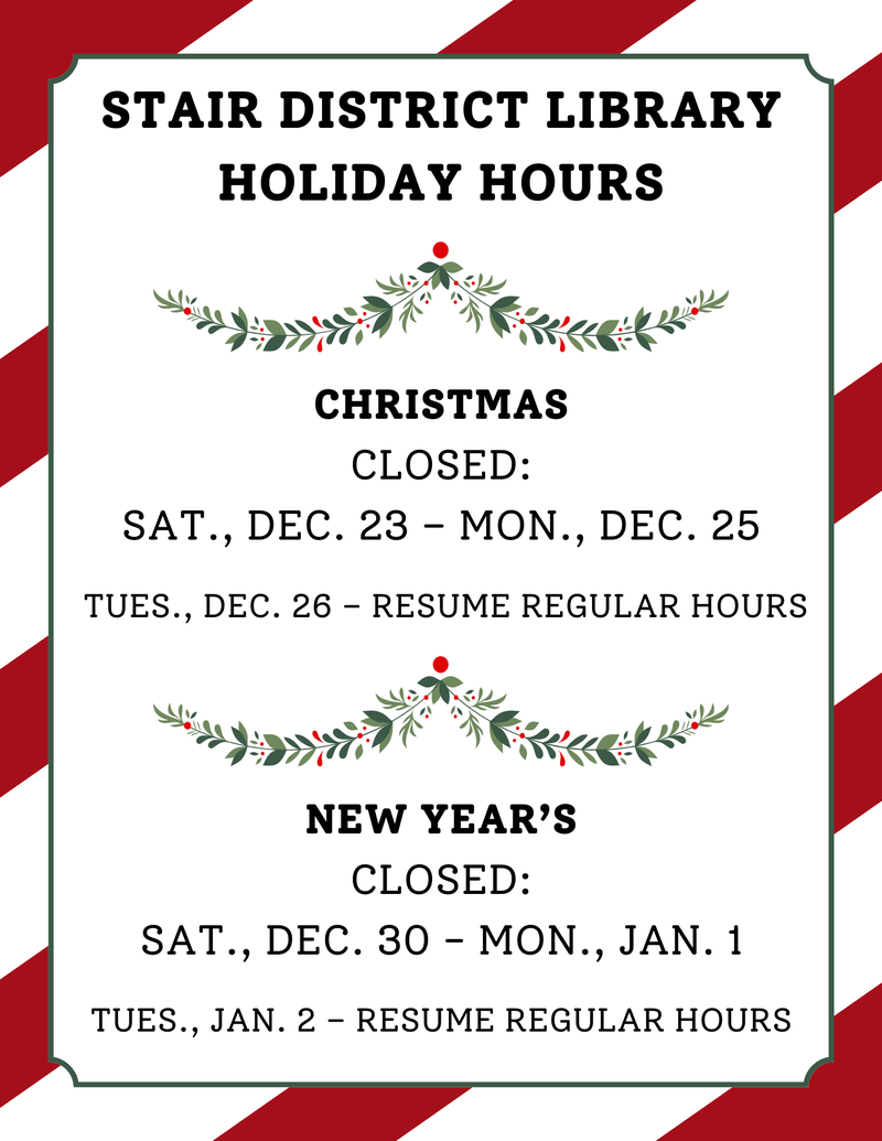 Stair District Library Holiday Hours Christmas Closed Sat., Dec. 23 – Mon., Dec. 25 Tues., Dec. 26 – Resume Regular Hours New Year’s Closed Sat., Dec. 30 - Mon., Jan. 1 Tues., Jan. 2 – Resume Regu.png