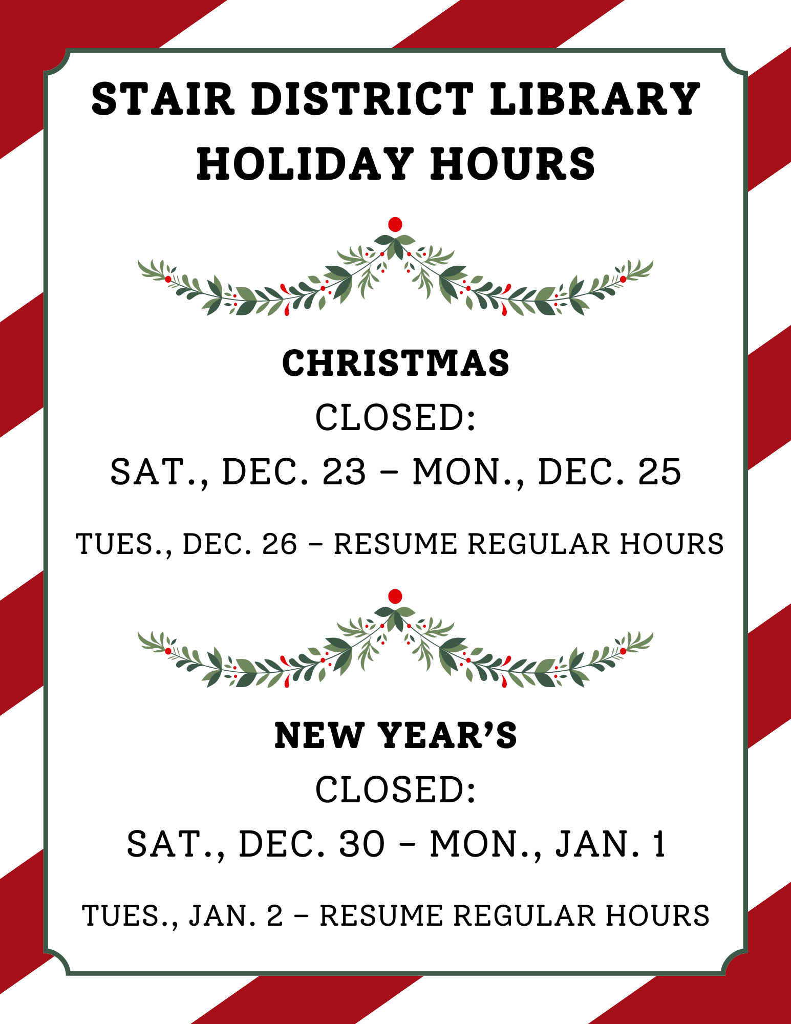 Stair District Library Holiday Hours Christmas Closed Sat., Dec. 23 – Mon., Dec. 25 Tues., Dec. 26 – Resume Regular Hours New Year’s Closed Sat., Dec. 30 - Mon., Jan. 1 Tues., Jan. 2 – Resume Regu.png